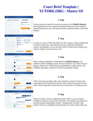 Court Brief Template |
TUTORE.ORG - Master Of
1. Step
To get started, you must first create an account on site HelpWriting.net.
The registration process is quick and simple, taking just a few moments.
During this process, you will need to provide a password and a valid email
address.
2. Step
In order to create a "Write My Paper For Me" request, simply complete the
10-minute order form. Provide the necessary instructions, preferred
sources, and deadline. If you want the writer to imitate your writing style,
attach a sample of your previous work.
3. Step
When seeking assignment writing help from HelpWriting.net, our
platform utilizes a bidding system. Review bids from our writers for your
request, choose one of them based on qualifications, order history, and
feedback, then place a deposit to start the assignment writing.
4. Step
After receiving your paper, take a few moments to ensure it meets your
expectations. If you're pleased with the result, authorize payment for the
writer. Don't forget that we provide free revisions for our writing services.
5. Step
When you opt to write an assignment online with us, you can request
multiple revisions to ensure your satisfaction. We stand by our promise to
provide original, high-quality content - if plagiarized, we offer a full
refund. Choose us confidently, knowing that your needs will be fully met.
Court Brief Template | TUTORE.ORG - Master Of Court Brief Template | TUTORE.ORG - Master Of
 