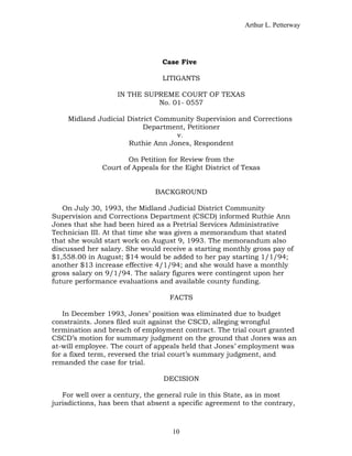 Arthur L. Petterway




                                 Case Five

                                 LITIGANTS

                   IN THE SUPREME COURT OF TEXAS
                             No. 01- 0557

    Midland Judicial District Community Supervision and Corrections
                          Department, Petitioner
                                  v.
                     Ruthie Ann Jones, Respondent

                      On Petition for Review from the
               Court of Appeals for the Eight District of Texas


                               BACKGROUND

   On July 30, 1993, the Midland Judicial District Community
Supervision and Corrections Department (CSCD) informed Ruthie Ann
Jones that she had been hired as a Pretrial Services Administrative
Technician III. At that time she was given a memorandum that stated
that she would start work on August 9, 1993. The memorandum also
discussed her salary. She would receive a starting monthly gross pay of
$1,558.00 in August; $14 would be added to her pay starting 1/1/94;
another $13 increase effective 4/1/94; and she would have a monthly
gross salary on 9/1/94. The salary figures were contingent upon her
future performance evaluations and available county funding.

                                   FACTS

    In December 1993, Jones’ position was eliminated due to budget
constraints. Jones filed suit against the CSCD, alleging wrongful
termination and breach of employment contract. The trial court granted
CSCD’s motion for summary judgment on the ground that Jones was an
at-will employee. The court of appeals held that Jones’ employment was
for a fixed term, reversed the trial court’s summary judgment, and
remanded the case for trial.

                                 DECISION

   For well over a century, the general rule in this State, as in most
jurisdictions, has been that absent a specific agreement to the contrary,



                                    10
 