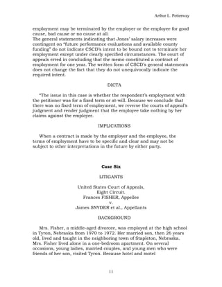 Arthur L. Petterway


employment may be terminated by the employer or the employee for good
cause, bad cause or no cause at all.
The general statements indicating that Jones’ salary increases were
contingent on “future performance evaluations and available county
funding” do not indicate CSCD’s intent to be bound not to terminate her
employment except under clearly specified circumstances. The court of
appeals erred in concluding that the memo constituted a contract of
employment for one year. The written form of CSCD’s general statements
does not change the fact that they do not unequivocally indicate the
required intent.

                                  DICTA

   “The issue in this case is whether the respondent’s employment with
the petitioner was for a fixed term or at-will. Because we conclude that
there was no fixed term of employment, we reverse the courts of appeal’s
judgment and render judgment that the employee take nothing by her
claims against the employer.

                              IMPLICATIONS

   When a contract is made by the employer and the employee, the
terms of employment have to be specific and clear and may not be
subject to other interpretations in the future by either party.



                                Case Six

                               LITIGANTS

                    United States Court of Appeals,
                            Eight Circuit.
                      Frances FISHER, Appellee
                                  v.
                   James SNYDER et al., Appellants

                              BACKGROUND

    Mrs. Fisher, a middle-aged divorcee, was employed at the high school
in Tyron, Nebraska from 1970 to 1972. Her married son, then 26 years
old, lived and taught in the neighboring town of Stapleton, Nebraska.
Mrs. Fisher lived alone in a one-bedroom apartment. On several
occasions, young ladies, married couples, and young men who were
friends of her son, visited Tyron. Because hotel and motel



                                   11
 