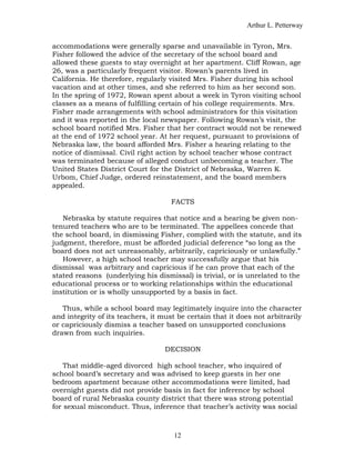 Arthur L. Petterway


accommodations were generally sparse and unavailable in Tyron, Mrs.
Fisher followed the advice of the secretary of the school board and
allowed these guests to stay overnight at her apartment. Cliff Rowan, age
26, was a particularly frequent visitor. Rowan’s parents lived in
California. He therefore, regularly visited Mrs. Fisher during his school
vacation and at other times, and she referred to him as her second son.
In the spring of 1972, Rowan spent about a week in Tyron visiting school
classes as a means of fulfilling certain of his college requirements. Mrs.
Fisher made arrangements with school administrators for this visitation
and it was reported in the local newspaper. Following Rowan’s visit, the
school board notified Mrs. Fisher that her contract would not be renewed
at the end of 1972 school year. At her request, pursuant to provisions of
Nebraska law, the board afforded Mrs. Fisher a hearing relating to the
notice of dismissal. Civil right action by school teacher whose contract
was terminated because of alleged conduct unbecoming a teacher. The
United States District Court for the District of Nebraska, Warren K.
Urbom, Chief Judge, ordered reinstatement, and the board members
appealed.

                                     FACTS

   Nebraska by statute requires that notice and a hearing be given non-
tenured teachers who are to be terminated. The appellees concede that
the school board, in dismissing Fisher, complied with the statute, and its
judgment, therefore, must be afforded judicial deference “so long as the
board does not act unreasonably, arbitrarily, capriciously or unlawfully.”
   However, a high school teacher may successfully argue that his
dismissal was arbitrary and capricious if he can prove that each of the
stated reasons (underlying his dismissal) is trivial, or is unrelated to the
educational process or to working relationships within the educational
institution or is wholly unsupported by a basis in fact.

   Thus, while a school board may legitimately inquire into the character
and integrity of its teachers, it must be certain that it does not arbitrarily
or capriciously dismiss a teacher based on unsupported conclusions
drawn from such inquiries.

                                   DECISION

    That middle-aged divorced high school teacher, who inquired of
school board’s secretary and was advised to keep guests in her one
bedroom apartment because other accommodations were limited, had
overnight guests did not provide basis in fact for inference by school
board of rural Nebraska county district that there was strong potential
for sexual misconduct. Thus, inference that teacher’s activity was social



                                      12
 
