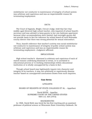 Arthur L. Petterway


misbehavior not conducive to maintenance of integrity of school system
was arbitrary and capricious and was an impermissible reason for
terminating employment.



                                    DICTA

   The Court of Appeals, Bright, Circuit Judge, held that fact that
middle-aged divorced high school teacher, who inquired of school board’s
secretary and was advised to keep guests in her one-bedroom apartment
because other accommodations were limited, had overnight guests did
not provide basis in fact for inference by school board of rural Nebraska
county district that there was strong potential for sexual misconduct.

   Thus, board’s inference that teacher’s activity was social misbehavior
not conducive to maintenance of integrity of public school system was
arbitrary and capricious and was an impermissible reason for
terminating employment. Judgment affirmed.

                               IMPLICATIONS

   High school teacher’s dismissal is arbitrary and capricious if each of
stated reasons underlying dismissal is trivial, or is unrelated to
educational process or to working relationships within educational
institution or is wholly unsupported by a basis in fact.

   Though school board may legitimately inquire into character and
integrity of its teachers, it may not arbitrarily or capriciously dismiss
teacher based on unsupported conclusions drawn from such inquiries.


                                Case Seven

                                 LITIGANTS

      BOARD OF REGENTS OF STATE COLLEGES ET AL. - Appellant
                               v.
                     David ROTH - Appellee
             SUPREME COURT OF THE UNITED STATES
                      408 U.S. 564 (1972)

                                 BACKGROUND
   In 1968, David Roth was hired for his first teaching job as assistant
professor of political science at Wisconsin State University-Oshkosh. He



                                    13
 