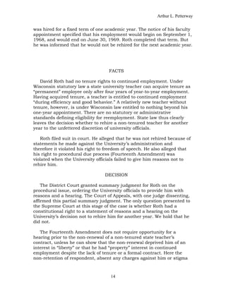 Arthur L. Petterway


was hired for a fixed term of one academic year. The notice of his faculty
appointment specified that his employment would begin on September 1,
1968, and would end on June 30, 1969. Roth completed that term. But
he was informed that he would not be rehired for the next academic year.




                                   FACTS

   David Roth had no tenure rights to continued employment. Under
Wisconsin statutory law a state university teacher can acquire tenure as
“permanent” employee only after four years of year-to-year employment.
Having acquired tenure, a teacher is entitled to continued employment
“during efficiency and good behavior.” A relatively new teacher without
tenure, however, is under Wisconsin law entitled to nothing beyond his
one-year appointment. There are no statutory or administrative
standards defining eligibility for reemployment. State law thus clearly
leaves the decision whether to rehire a non-tenured teacher for another
year to the unfettered discretion of university officials.

   Roth filed suit in court. He alleged that he was not rehired because of
statements he made against the University’s administration and
therefore it violated his right to freedom of speech. He also alleged that
his right to procedural due process (Fourteenth Amendment) was
violated when the University officials failed to give him reasons not to
rehire him.

                                 DECISION

    The District Court granted summary judgment for Roth on the
procedural issue, ordering the University officials to provide him with
reasons and a hearing. The Court of Appeals, with one judge dissenting,
affirmed this partial summary judgment. The only question presented to
the Supreme Court at this stage of the case is whether Roth had a
constitutional right to a statement of reasons and a hearing on the
University’s decision not to rehire him for another year. We hold that he
did not.

   The Fourteenth Amendment does not require opportunity for a
hearing prior to the non-renewal of a non-tenured state teacher’s
contract, unless he can show that the non-renewal deprived him of an
interest in “liberty” or that he had “property” interest in continued
employment despite the lack of tenure or a formal contract. Here the
non-retention of respondent, absent any charges against him or stigma



                                    14
 