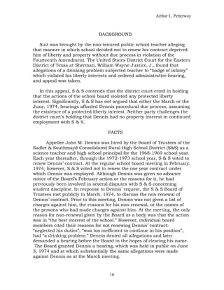 Arthur L. Petterway



                               BACKGROUND

    Suit was brought by the non-tenured public school teacher alleging
that manner in which school decided not to renew his contract deprived
him of liberty and property without due process in violation of the
Fourteenth Amendment. The United States District Court for the Eastern
District of Texas at Sherman, William Wayne Justice, J., found that
allegations of a drinking problem subjected teacher to “badge of infamy”
which violated his liberty interests and ordered administrative hearing,
and appeal was taken.

   In this appeal, S & S contends that the district court erred in holding
that the actions of the school board violated any protected liberty
interest. Significantly, S & S has not argued that either the March or the
June, 1974, hearings afforded Dennis procedural due process, assuming
the existence of a protected liberty interest. Neither party challenges the
district court’s holding that Dennis had no property interest in continued
employment with S & S.

                                   FACTS

      Appellee John M. Dennis was hired by the Board of Trustees of the
Sadler & Southmayd Consolidated Rural High School District (S&S) as a
science teacher and high school principal for the 1968-1969 school year.
Each year thereafter, through the 1972-1973 school year, S & S voted to
renew Dennis’ contract. At the regular school board meeting in February,
1974, however, S & S voted not to renew the one year contract under
which Dennis was employed. Although Dennis was given no advance
notice of the Board’s February action or the reasons for it, he had
previously been involved in several disputes with S & S concerning
student discipline. In response to Dennis’ request, the S & S Board of
Trustees met publicly in March, 1974, to discuss the non-renewal of
Dennis’ contract. Prior to this meeting, Dennis was not given a list of
charges against him, the reasons for his non-renewal, or the names of
the persons who had made charges against him. At the meeting, the only
reason for non-renewal given by the Board as a body was that the action
was in “the best interest of the school.” However, individual board
members cited their reasons for not renewing Dennis’ contract:
“neglected his duties”; “was too inefficient to continue in his position”;
had “a drinking problem.” Dennis denied all allegations and later
demanded a hearing before the Board in the hopes of clearing his name.
 The Board granted Dennis a hearing, which was held in public on June
3, 1974 and at which substantially the same allegations were made
against Dennis as at the March meeting.



                                    16
 