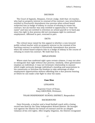 Arthur L. Petterway



                                    DECISION

   The Court of Appeals, Simpson, Circuit Judge, held that: (1) teacher,
who had no property interest in renewal of his contract, was nevertheless
entitled to Fourteenth Amendment due process when school board
subjected him to badge of infamy in course of refusing to renew his
contract, but (2) teacher was only entitled to opportunity to “clear his
name” and was not entitled to retention on school payroll or to back pay
since his right to due process did not encompass right to continued
employment. Affirmed in part, reversed in part.

                                    DICTA

   The critical issue raised by this appeal is whether a non-tenured
public school teacher with no property interest in the renewal of his
teaching contract is entitled to Fourteenth Amendment due process
when the school board subjects him to a badge of infamy in the course of
refusing to renew his contract. We hold that he is.

                                 IMPLICATIONS

   Where state has conferred right upon certain citizens, it may not alter
or extinguish that right without due process; similarly, when government
employs an individual, it may not terminate relationship in manner
which might seriously damage individual’s standing and associations in
his community or foreclose his freedom to take advantage of other
employment opportunities without affording him a due process hearing
at which he can make a fair fight to clear his name.


                                    Case Nine

                                   LITIGANTS

                       Supreme Court of Texas.
                      Gary GROUNDS, Petitioner,
                                v.
           TOLAR INDEPENDENT SCHOOL DISTRICT, Respondent

                                 BACKGROUND

   Gary Grounds, a teacher and a head football coach with a losing
record was fired by the Tolar Independent School District. He brought
suit against the District for breach of contract and for an alleged
violation of his civil rights. After lengthy litigation, the District recognized


                                       17
 