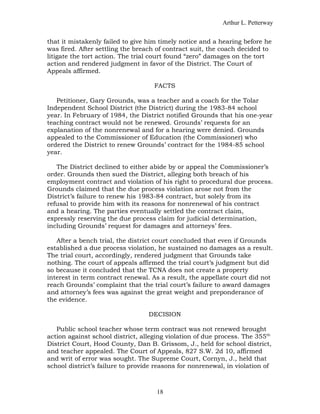 Arthur L. Petterway


that it mistakenly failed to give him timely notice and a hearing before he
was fired. After settling the breach of contract suit, the coach decided to
litigate the tort action. The trial court found “zero” damages on the tort
action and rendered judgment in favor of the District. The Court of
Appeals affirmed.

                                    FACTS

   Petitioner, Gary Grounds, was a teacher and a coach for the Tolar
Independent School District (the District) during the 1983-84 school
year. In February of 1984, the District notified Grounds that his one-year
teaching contract would not be renewed. Grounds’ requests for an
explanation of the nonrenewal and for a hearing were denied. Grounds
appealed to the Commissioner of Education (the Commissioner) who
ordered the District to renew Grounds’ contract for the 1984-85 school
year.

   The District declined to either abide by or appeal the Commissioner’s
order. Grounds then sued the District, alleging both breach of his
employment contract and violation of his right to procedural due process.
Grounds claimed that the due process violation arose not from the
District’s failure to renew his 1983-84 contract, but solely from its
refusal to provide him with its reasons for nonrenewal of his contract
and a hearing. The parties eventually settled the contract claim,
expressly reserving the due process claim for judicial determination,
including Grounds’ request for damages and attorneys’ fees.

   After a bench trial, the district court concluded that even if Grounds
established a due process violation, he sustained no damages as a result.
The trial court, accordingly, rendered judgment that Grounds take
nothing. The court of appeals affirmed the trial court’s judgment but did
so because it concluded that the TCNA does not create a property
interest in term contract renewal. As a result, the appellate court did not
reach Grounds’ complaint that the trial court’s failure to award damages
and attorney’s fees was against the great weight and preponderance of
the evidence.

                                  DECISION

   Public school teacher whose term contract was not renewed brought
action against school district, alleging violation of due process. The 355th
District Court, Hood County, Dan B. Grissom, J., held for school district,
and teacher appealed. The Court of Appeals, 827 S.W. 2d 10, affirmed
and writ of error was sought. The Supreme Court, Cornyn, J., held that
school district’s failure to provide reasons for nonrenewal, in violation of



                                     18
 