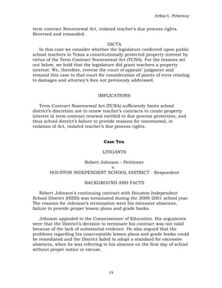 Arthur L. Petterway


term contract Nonrenewal Act, violated teacher’s due process rights.
Reversed and remanded.

                                     DICTA
    In this case we consider whether the legislature conferred upon public
school teachers in Texas a constitutionally protected property interest by
virtue of the Term Contract Nonrenewal Act (TCNA). For the reasons set
out below, we hold that the legislature did grant teachers a property
interest. We, therefore, reverse the court of appeals’ judgment and
remand this case to that court for consideration of points of error relating
to damages and attorney’s fees not previously addressed.


                               IMPLICATIONS

   Term Contract Nonrenewal Act (TCNA) sufficiently limits school
district’s discretion not to renew teacher’s contracts to create property
interest in term contract renewal entitled to due process protection, and
thus school district’s failure to provide reasons for nonrenewal, in
violation of Act, violated teacher’s due process rights.


                                  Case Ten

                                 LITIGANTS

                    Robert Johnson – Petitioner
                               v.
        HOUSTON INDEPENDENT SCHOOL DISTRICT - Respondent

                         BACKGROUND AND FACTS

    Robert Johnson’s continuing contract with Houston Independent
School District (HISD) was terminated during the 2000-2001 school year.
The reasons for Johnson’s termination were his excessive absences,
failure to provide proper lesson plans and grade books.

   Johnson appealed to the Commissioner of Education. His arguments
were that the District’s decision to terminate his contract was not valid
because of the lack of substantial evidence. He also argued that the
problems regarding his unacceptable lesson plans and grade books could
be remediated and the District failed to adopt a standard for excessive
absences, when he was referring to his absence on the first day of school
without proper notice or excuse.




                                    19
 
