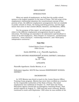 Arthur L. Petterway


                              EMPLOYMENT

                             INTRODUCTION

      When we speak of employment, we find that the public school
system is the largest employer in the state of Texas. The full scope of the
employment relationship examines the constitutional concept of due
process of law, the different employment arrangements that are available
to public schools in Texas, the hiring and firing process, and the legal
issues that arise in that context (Walsh, Kemerer, and Maniotis, 2005).

       For the purpose of this report, we will present ten cases as they
relate to the different employment arrangements found in public
education. The findings are intended to be informative and beneficial in
terms of “at-will employees”, “Non-Chapter 21 Contracts”, “probationary
contracts”, “term contracts”, “continuing contracts”, and “third-party
independent contractor.”

                                  Case One

                       United States Court of Appeals,
                              Fifth Circuit.

             Emilio MONTEZ, et al., Plaintiffs-Appellants,
                                v.
     SOUTH ANTONIO INDEPENDENT SCHOOL DISTRICT, Defendant-
                             Appellee
                         No. 87 – 5501

                                  LITIGANTS

   Plaintiffs-Appellants: Emilio Montez, et. al

   Defendant-Appellee: SOUTH San Antonio INDEPENDENT SCHOOL
   DISTRICT

                               BACKGROUND

      In 1979 Montez was hired to teach in the Junior Reserve Officer
   Training Corps program. Montez has never been certified as a teacher
   by the responsible authorities of the State of Texas. His initial
   employment was validated on October 15, 1979 when the Texas
   Education Agency issued him an Emergency Teaching Permit. That
   permit expired on August 31, 1980 and was never reissued. Montez
   continued to work until September 1985 when he was notified of the



                                     2
 