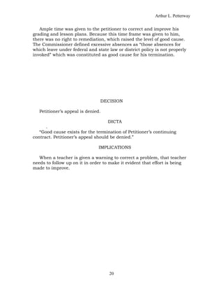Arthur L. Petterway


   Ample time was given to the petitioner to correct and improve his
grading and lesson plans. Because this time frame was given to him,
there was no right to remediation, which raised the level of good cause.
The Commissioner defined excessive absences as “those absences for
which leave under federal and state law or district policy is not properly
invoked” which was constituted as good cause for his termination.




                                DECISION

   Petitioner’s appeal is denied.

                                    DICTA
      .
   “Good cause exists for the termination of Petitioner’s continuing
contract. Petitioner’s appeal should be denied.”

                                IMPLICATIONS

   When a teacher is given a warning to correct a problem, that teacher
needs to follow up on it in order to make it evident that effort is being
made to improve.




                                    20
 