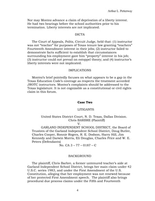 Arthur L. Petterway


Nor may Montez advance a claim of deprivation of a liberty interest.
He had two hearings before the school authorities prior to his
termination. Liberty interests are not implicated.

                                  DICTA

    The Court of Appeals, Politz, Circuit Judge, held that: (1) instructor
was not “teacher” for purposes of Texas tenure law granting “teachers”
Fourteenth Amendment interest in their jobs; (2) instructor failed to
demonstrate facts sufficient to establish that circumstances
surrounding his employment gave him “property” interest in his job;
(3) instructor could not prevail on estoppel theory; and (4) instructor’s
liberty interests were not implicated.

                             IMPLICATIONS

   Montez’s brief pointedly focuses on what appears to be a gap in the
Texas Education Code’s coverage as respects the treatment accorded
JROTC instructors. Montez’s complaints should be addressed to the
Texas legislature. It is not cognizable as a constitutional or civil rights
claim in this forum.


                                    Case Two

                                    LITIGANTS

         United States District Court, N. D. Texas, Dallas Division.
                           Chris BARBRE (Plaintiff)
                                  V.
         GARLAND INDEPENDENT SCHOOL DISTRICT, the Board of
   Trustees of the Garland Independent School District, Doug Butler,
   Charles Cooper, Ronnie Rogers, R. E. Dodson, Harry Hill, Jim
   Kennedy and Darwin Morris, Eli Douglas, Charles Price and W. E.
   Peters (Defendants)
                     No. CA 3 – 77 – 0187 – C


                             BACKGROUND

   The plaintiff, Chris Barbre, a former untenured teacher’s aide at
Garland Independent School District, brings her main claim under 42
U.S.C. series 1983, and under the First Amendment of the U.S.
Constitution, alleging that her employment was not renewed because
of her protected First Amendment speech. The plaintiff also brings
procedural due process claims under the Fifth and Fourteenth


                                   4
 