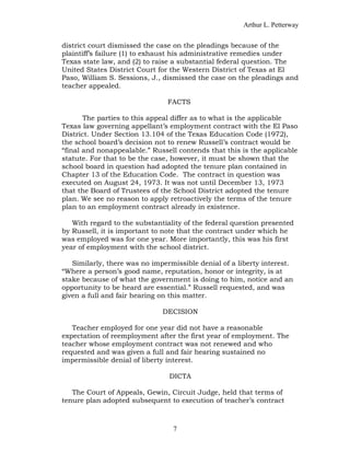 Arthur L. Petterway


district court dismissed the case on the pleadings because of the
plaintiff’s failure (1) to exhaust his administrative remedies under
Texas state law, and (2) to raise a substantial federal question. The
United States District Court for the Western District of Texas at El
Paso, William S. Sessions, J., dismissed the case on the pleadings and
teacher appealed.

                                FACTS

       The parties to this appeal differ as to what is the applicable
Texas law governing appellant’s employment contract with the El Paso
District. Under Section 13.104 of the Texas Education Code (1972),
the school board’s decision not to renew Russell’s contract would be
“final and nonappealable.” Russell contends that this is the applicable
statute. For that to be the case, however, it must be shown that the
school board in question had adopted the tenure plan contained in
Chapter 13 of the Education Code. The contract in question was
executed on August 24, 1973. It was not until December 13, 1973
that the Board of Trustees of the School District adopted the tenure
plan. We see no reason to apply retroactively the terms of the tenure
plan to an employment contract already in existence.

   With regard to the substantiality of the federal question presented
by Russell, it is important to note that the contract under which he
was employed was for one year. More importantly, this was his first
year of employment with the school district.

   Similarly, there was no impermissible denial of a liberty interest.
“Where a person’s good name, reputation, honor or integrity, is at
stake because of what the government is doing to him, notice and an
opportunity to be heard are essential.” Russell requested, and was
given a full and fair hearing on this matter.

                              DECISION

   Teacher employed for one year did not have a reasonable
expectation of reemployment after the first year of employment. The
teacher whose employment contract was not renewed and who
requested and was given a full and fair hearing sustained no
impermissible denial of liberty interest.

                                DICTA

   The Court of Appeals, Gewin, Circuit Judge, held that terms of
tenure plan adopted subsequent to execution of teacher’s contract



                                 7
 