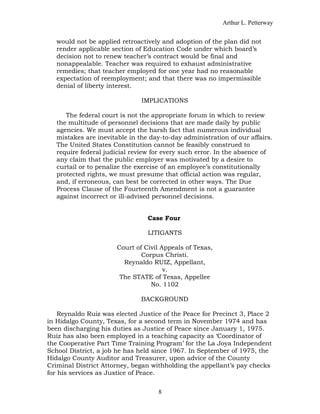 Arthur L. Petterway


   would not be applied retroactively and adoption of the plan did not
   render applicable section of Education Code under which board’s
   decision not to renew teacher’s contract would be final and
   nonappealable. Teacher was required to exhaust administrative
   remedies; that teacher employed for one year had no reasonable
   expectation of reemployment; and that there was no impermissible
   denial of liberty interest.

                               IMPLICATIONS

      The federal court is not the appropriate forum in which to review
   the multitude of personnel decisions that are made daily by public
   agencies. We must accept the harsh fact that numerous individual
   mistakes are inevitable in the day-to-day administration of our affairs.
   The United States Constitution cannot be feasibly construed to
   require federal judicial review for every such error. In the absence of
   any claim that the public employer was motivated by a desire to
   curtail or to penalize the exercise of an employee’s constitutionally
   protected rights, we must presume that official action was regular,
   and, if erroneous, can best be corrected in other ways. The Due
   Process Clause of the Fourteenth Amendment is not a guarantee
   against incorrect or ill-advised personnel decisions.


                                 Case Four

                                 LITIGANTS

                       Court of Civil Appeals of Texas,
                               Corpus Christi.
                         Reynaldo RUIZ, Appellant,
                                       v.
                        The STATE of Texas, Appellee
                                  No. 1102

                               BACKGROUND

    Reynaldo Ruiz was elected Justice of the Peace for Precinct 3, Place 2
in Hidalgo County, Texas, for a second term in November 1974 and has
been discharging his duties as Justice of Peace since January 1, 1975.
Ruiz has also been employed in a teaching capacity as ‘Coordinator of
the Cooperative Part Time Training Program’ for the La Joya Independent
School District, a job he has held since 1967. In September of 1975, the
Hidalgo County Auditor and Treasurer, upon advice of the County
Criminal District Attorney, began withholding the appellant’s pay checks
for his services as Justice of Peace.


                                     8
 