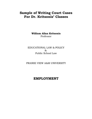 Sample of Writing Court Cases
  For Dr. Kritsonis’ Classes



      William Allan Kritsonis
             Professor



    EDUCATIONAL LAW & POLICY
                &
        Public School Law



   PRAIRIE VIEW A&M UNIVERSITY




       EMPLOYMENT
 