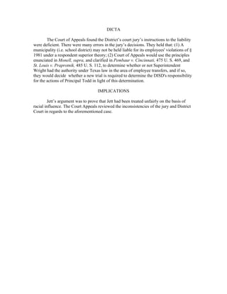 DICTA

        The Court of Appeals found the District’s court jury’s instructions to the liability
were deficient. There were many errors in the jury’s decisions. They held that: (1) A
municipality (i.e. school district) may not be held liable for its employees' violations of §
1981 under a respondent superior theory; (2) Court of Appeals would use the principles
enunciated in Monell, supra, and clarified in Pembaur v. Cincinnati, 475 U. S. 469, and
St. Louis v. Praprotnik, 485 U. S. 112, to determine whether or not Superintendent
Wright had the authority under Texas law in the area of employee transfers, and if so,
they would decide whether a new trial is required to determine the DISD's responsibility
for the actions of Principal Todd in light of this determination.

                                     IMPLICATIONS

        Jett’s argument was to prove that Jett had been treated unfairly on the basis of
racial influence. The Court Appeals reviewed the inconsistencies of the jury and District
Court in regards to the aforementioned case.
 