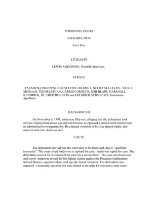 PERSONNEL ISSUES

                                  INTRODUCTION

                                      Case Two



                                     LITIGANTS

                      LEWIS ANDERSON, Plaintiff-Appellant,


                                      VERSUS


 PASADENA INDEPENDENT SCHOOL DISTRICT, NELDA SULLIVAN,, VICKIE
MORGAN, TED SULLIVAN, CARMEN OROZCO, BOB BLAIR, MARSHALL
KENDRICK, JR., FRED ROBERTS and FREDRICK SCHNEIDER, Defendants-
Appellants.




                                   BACKGROUND

        On November 6, 1995, Anderson filed suit, alleging that the defendants took
adverse employment action against him because he opposed a school bond election and
an administrative reorganization. He claimed violation of his free speech rights, and
asserted state law claims as well.

                                       FACTS


       The defendants moved that the court case to be dismissed, due to “qualified
immunity”. The court asked Anderson to replead his case. Anderson repled his case. The
defendants moved for dismissal of the case for a second time. The case was dismissed,
and Lewis Anderson moved for his federal claims against the Pasadena Independent
School District, superintendent, and specific board members. The defendants also
appealed a monetary sanction that was related to an order for remand to state court.
 