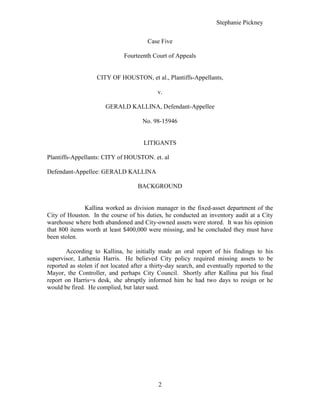 Case Five  Fourteenth Court of Appeals  CITY OF HOUSTON, et al., Plantiffs-Appellants,  v. GERALD KALLINA, Defendant-Appellee   No. 98-15946 LITIGANTS  Plantiffs-Appellants: CITY of HOUSTON. et. al  Defendant-Appellee: GERALD KALLINA  BACKGROUND  Kallina worked as division manager in the fixed-asset department of the City of Houston.  In the course of his duties, he conducted an inventory audit at a City warehouse where both abandoned and City-owned assets were stored.  It was his opinion that 800 items worth at least $400,000 were missing, and he concluded they must have been stolen.  According to Kallina, he initially made an oral report of his findings to his supervisor, Lathenia Harris.  He believed City policy required missing assets to be reported as stolen if not located after a thirty-day search, and eventually reported to the Mayor, the Controller, and perhaps City Council.  Shortly after Kallina put his final report on Harris=s desk, she abruptly informed him he had two days to resign or he would be fired.  He complied, but later sued.   FACTS   The City of Houston appeals from a judgment awarding $250,000 plus attorney=s fees to its former employee, Gerald Kallina, under the Texas Whistleblower Act.  On February 14, 2002, a panel of this Court modified the judgment by adding to it $65,000 in back pay,  and otherwise affirmed.  On May 9, 2002, the Supreme Court of Texas issued its opinion in Texas Department of Transportation v. Needham, 82 S.W.3d 314, (Tex. 2002), addressing for the first time the 1995 amendments defining Aan appropriate law enforcement authority@ under the Act.  See Act of May 25, 1995, 74th Leg., R.S. ch. 721, '' 1-12, 1995 Tex. Gen. Laws 3812 (current version at Tex. Gov=t Code ' 554.002(b)).  We granted the City=s motion for rehearing en banc to consider the effect of the latter opinion on the former.  Finding that this new authority requires a different result, we withdraw the panel=s opinion and issue this en banc opinion.  DECISION  As an initial matter, the City argues the trial court lacked subject matter jurisdiction because Kallina did not initiate a grievance with the City as required.  See Tex.  Gov=t Code ' 554.006(a).  Assuming this requirement is jurisdictional, we hold it does not bar Kallina=s suit.   On January 19, 1998, Kallina sent a letter to Mayor Lee Brown claiming wrongful dismissal and requesting a hearing.  The City's response on February 16, 1998 stated Kallina 
had no civil service protection or other internal review procedure,
 pointing to a city document in which he acknowledged that he was an executive level employee and therefore exempt from all civil service protections and procedures.   A governmental entity may not frustrate an employee=s efforts to initiate a grievance and then challenge subject-matter jurisdiction on that basis.  Kallina's letter to the City stating his claim was sufficient to initiate a grievance in light of the City=s response that no other procedures applied to him.  The City=s first point is overruled.  DICTA  The Whistleblower Act prohibits termination of a government employee who in good faith reports a violation of law by the employing governmental entity or another public employee to an appropriate law enforcement authority.@  Tex. Gov=t Code ' 554.002(a).  The Act defines the latter as a  governmental entity . . . that the employee in good faith believes is authorized to regulate under or enforce the law alleged to be violated in the report; or investigate or prosecute a violation of criminal law.@  Tex. Gov=t Code ' 554.002(b).  Although the City and Kallina raised a number of other issues, we address only the City=s assertion that Kallina=s report to Harris did not fall within the scope of this definition.    IMPLICATIONS  The evidence strongly supports the jury=s finding that Kallina believed in good faith that Harris was an appropriate law enforcement authority as to the fixed-asset policies.  As the majority correctly states, the evidence showed that Harris had administrative responsibility for the assets in the Broad Street Warehouse and that she regulated and enforced departmental rules for protecting those assets.  Harris testified that she enforces the rules regarding inventory and that if somebody has a problem with these rules he can come to her about it.  Kallina and Harris both testified that Harris had the authority to enforce these policies regarding the inventory at the Broad Street Warehouse.  Considering the evidence in a light that tends to support the jury=s findings and disregarding all evidence and inferences to the contrary, there was legally sufficient evidence to support the jury=s finding that Kallina believed in good faith Harris was authorized to regulate under or enforce the fixed-asset policies and that this belief was reasonable in light of Kallina=s training and experience.   