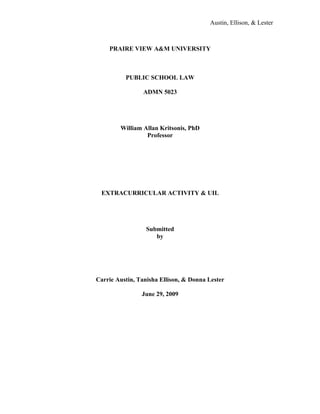 Austin, Ellison, & Lester



    PRAIRE VIEW A&M UNIVERSITY



          PUBLIC SCHOOL LAW

                ADMN 5023




        William Allan Kritsonis, PhD
                 Professor




 EXTRACURRICULAR ACTIVITY & UIL




                  Submitted
                     by




Carrie Austin, Tanisha Ellison, & Donna Lester

                June 29, 2009
 