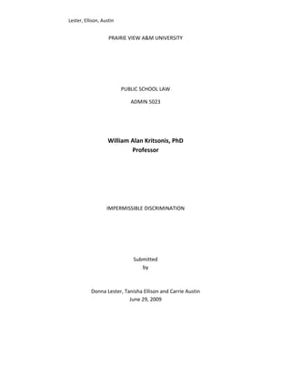 Lester, Ellison, Austin


                    PRAIRIE VIEW A&M UNIVERSITY




                          PUBLIC SCHOOL LAW

                             ADMIN 5023




                    William Alan Kritsonis, PhD
                            Professor




                   IMPERMISSIBLE DISCRIMINATION




                              Submitted
                                 by



           Donna Lester, Tanisha Ellison and Carrie Austin
                           June 29, 2009
 