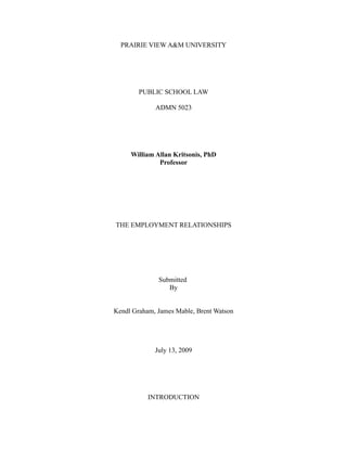 PRAIRIE VIEW A&M UNIVERSITY




        PUBLIC SCHOOL LAW

             ADMN 5023




     William Allan Kritsonis, PhD
              Professor




THE EMPLOYMENT RELATIONSHIPS




              Submitted
                 By


Kendl Graham, James Mable, Brent Watson




             July 13, 2009




           INTRODUCTION
 