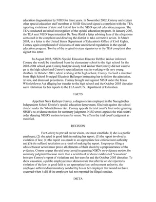 education diagnostician by NISD for three years. In November 2002, Conroy and sixteen
other special education staff members at NISD filed and signed a complaint with the TEA
reporting violations of state and federal law in the NISD special education program. The
TEA conducted an initial investigation of the special education program. In January 2003,
the TEA sent NISD Superintendent Dr. Tony Riehl a letter advising him of the allegations
contained in the complaint and directing the district to take corrective action. In March
2003, in a letter to the United States Department of Education's Office of Civil Rights,
Conroy again complained of violations of state and federal regulations in the special
education program. Twelve of the original sixteen signatories to the TEA complaint also
signed this letter.
In August 2003, NISD's Special Education Director Debbie Walker informed
Conroy she would be transferred from the elementary school to the high school for the
2003-2004 school year. Conroy had previously told Walker that Conroy did not want to
go to the high school and Conroy's specialization was in working with very young
children. In October 2003, while working at the high school, Conroy received a directive
from High School Principal Elizabeth Ballenger instructing her to follow the admission,
review, and dismissal procedures. Conroy brought suit against NISD under the Texas
Whistleblower Act alleging her transfer to the high school and the October 2003 directive
were retaliation for her reports to the TEA and U.S. Department of Education.
FACTS
Appellant Nora Kathryn Conroy, a diagnostician employed in the Nacogdoches
Independent School District's special education department, filed suit against the school
district under the Whistleblower Act. Conroy appeals the trial court's final order granting
NISD's no-evidence motion for summary judgment. NISD cross-appeals the trial court's
order denying NISD'S motion to transfer venue. We affirm the trial court's judgment as
modified.
DECISION
For Conroy to prevail on her claim, she must establish (1) she is a public
employee; (2) she acted in good faith in making her report; (3) the report involved a
violation of law; (4) the report was made to an appropriate law enforcement authority;
and (5) she suffered retaliation as a result of making the report. Employees filing a
whistleblower action must prove all elements of their claim by a preponderance of the
evidence. Conroy argues the trial court erred in granting NISD's no-evidence motion for
summary judgment because more than a scintilla of evidence established “causation”
between Conroy's report of violations and her transfer and the October 2003 directive. To
show causation, a public employee must demonstrate that after he or she reported a
violation of the law in good faith to an appropriate law enforcement authority, the
employee suffered discriminatory conduct by his or her employer that would not have
occurred when it did if the employee had not reported the illegal conduct.
DICTA
 