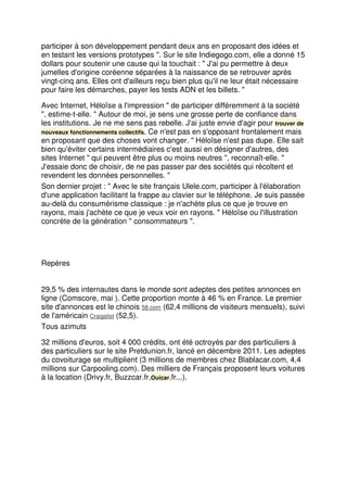 participer à son développement pendant deux ans en proposant des idées et
en testant les versions prototypes ". Sur le site Indiegogo.com, elle a donné 15
dollars pour soutenir une cause qui la touchait : " J'ai pu permettre à deux
jumelles d'origine coréenne séparées à la naissance de se retrouver après
vingt-cinq ans. Elles ont d'ailleurs reçu bien plus qu'il ne leur était nécessaire
pour faire les démarches, payer les tests ADN et les billets. "
Avec Internet, Héloïse a l'impression " de participer différemment à la société
", estime-t-elle. " Autour de moi, je sens une grosse perte de confiance dans
les institutions. Je ne me sens pas rebelle. J'ai juste envie d'agir pour trouver de
nouveaux fonctionnements collectifs. Ce n'est pas en s'opposant frontalement mais
en proposant que des choses vont changer. " Héloïse n'est pas dupe. Elle sait
bien qu'éviter certains intermédiaires c'est aussi en désigner d'autres, des
sites Internet " qui peuvent être plus ou moins neutres ", reconnaît-elle. "
J'essaie donc de choisir, de ne pas passer par des sociétés qui récoltent et
revendent les données personnelles. "
Son dernier projet : " Avec le site français Ulele.com, participer à l'élaboration
d'une application facilitant la frappe au clavier sur le téléphone. Je suis passée
au-delà du consumérisme classique : je n'achète plus ce que je trouve en
rayons, mais j'achète ce que je veux voir en rayons. " Héloïse ou l'illustration
concrète de la génération " consommateurs ".
Repères
29,5 % des internautes dans le monde sont adeptes des petites annonces en
ligne (Comscore, mai ). Cette proportion monte à 46 % en France. Le premier
site d'annonces est le chinois 58.com (62,4 millions de visiteurs mensuels), suivi
de l'américain Craigslist (52,5).
Tous azimuts
32 millions d'euros, soit 4 000 crédits, ont été octroyés par des particuliers à
des particuliers sur le site Pretdunion.fr, lancé en décembre 2011. Les adeptes
du covoiturage se multiplient (3 millions de membres chez Blablacar.com, 4,4
millions sur Carpooling.com). Des milliers de Français proposent leurs voitures
à la location (Drivy.fr, Buzzcar.fr,Ouicar.fr...).
 