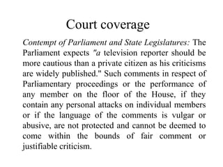 Court coverage
Contempt of Parliament and State Legislatures: The
Parliament expects "a television reporter should be
more cautious than a private citizen as his criticisms
are widely published." Such comments in respect of
Parliamentary proceedings or the performance of
any member on the floor of the House, if they
contain any personal attacks on individual members
or if the language of the comments is vulgar or
abusive, are not protected and cannot be deemed to
come within the bounds of fair comment or
justifiable criticism.
 
