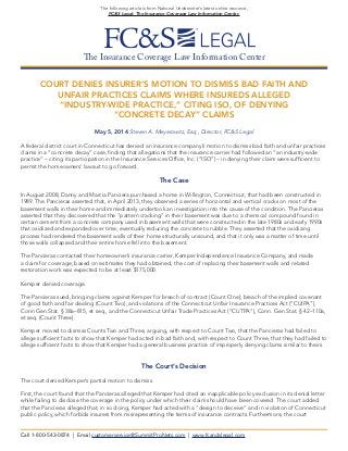 The Insurance Coverage Law Information Center
The following article is from National Underwriter’s latest online resource,
FC&S Legal: The Insurance Coverage Law Information Center.
COURT DENIES INSURER’S MOTION TO DISMISS BAD FAITH AND
UNFAIR PRACTICES CLAIMS WHERE INSUREDS ALLEGED
“INDUSTRY-WIDE PRACTICE,” CITING ISO, OF DENYING
“CONCRETE DECAY” CLAIMS
May 5, 2014 Steven A. Meyerowitz, Esq., Director, FC&S Legal
A federal district court in Connecticut has denied an insurance company’s motion to dismiss bad faith and unfair practices
claims in a “concrete decay” case, finding that allegations that the insurance carrier had followed an “an industry-wide
practice” – citing its participation in the Insurance Services Office, Inc. (“ISO”) – in denying their claim were sufficient to
permit the homeowners’ lawsuit to go forward.
The Case
In August 2008, Danny and Marcia Panciera purchased a home in Willington, Connecticut, that had been constructed in
1989. The Pancieras asserted that, in April 2013, they observed a series of horizontal and vertical cracks on most of the
basement walls in their home and immediately undertook an investigation into the cause of the condition. The Pancieras
asserted that they discovered that the “pattern cracking” in their basement was due to a chemical compound found in
certain cement from a concrete company used in basement walls that were constructed in the late 1980s and early 1990s
that oxidized and expanded over time, eventually reducing the concrete to rubble. They asserted that the oxidizing
process had rendered the basement walls of their home structurally unsound, and that it only was a matter of time until
those walls collapsed and their entire home fell into the basement.
The Pancieras contacted their homeowner’s insurance carrier, Kemper Independence Insurance Company, and made
a claim for coverage; based on estimates they had obtained, the cost of replacing their basement walls and related
restoration work was expected to be at least $175,000.
Kemper denied coverage.
The Pancieras sued, bringing claims against Kemper for breach of contract (Count One); breach of the implied covenant
of good faith and fair dealing (Count Two); and violations of the Connecticut Unfair Insurance Practices Act (“CUIPA”),
Conn Gen.Stat. § 38a–815, et seq., and the Connecticut Unfair Trade Practices Act (“CUTPA”), Conn. Gen.Stat. § 42–110a,
et seq. (Count Three).
Kemper moved to dismiss Counts Two and Three, arguing, with respect to Count Two, that the Pancieras had failed to
allege sufficient facts to show that Kemper had acted in bad faith and, with respect to Count Three, that they had failed to
allege sufficient facts to show that Kemper had a general business practice of improperly denying claims similar to theirs.
The Court’s Decision
The court denied Kemper’s partial motion to dismiss.
First, the court found that the Pancieras alleged that Kemper had cited an inapplicable policy exclusion in its denial letter
while failing to disclose the coverage in the policy under which their claim should have been covered. The court added
that the Pancieras alleged that, in so doing, Kemper had acted with a “design to deceive” and in violation of Connecticut
public policy, which forbids insurers from misrepresenting the terms of insurance contracts. Furthermore, the court
Call 1-800-543-0874 | Email customerservice@SummitProNets.com | www.fcandslegal.com
 