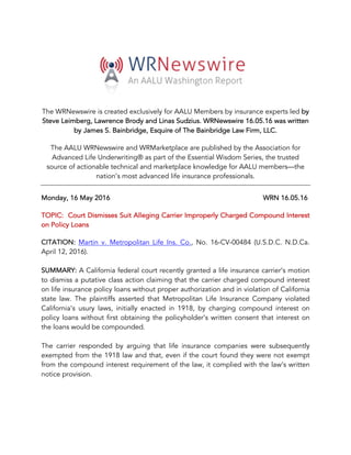 The WRNewswire is created exclusively for AALU Members by insurance experts led by
Steve Leimberg, Lawrence Brody and Linas Sudzius. WRNewswire 16.05.16 was written
by James S. Bainbridge, Esquire of The Bainbridge Law Firm, LLC.
The AALU WRNewswire and WRMarketplace are published by the Association for
Advanced Life Underwriting® as part of the Essential Wisdom Series, the trusted
source of actionable technical and marketplace knowledge for AALU members—the
nation’s most advanced life insurance professionals.
Monday, 16 May 2016 WRN 16.05.16
TOPIC: Court Dismisses Suit Alleging Carrier Improperly Charged Compound Interest
on Policy Loans
CITATION: Martin v. Metropolitan Life Ins. Co., No. 16-CV-00484 (U.S.D.C. N.D.Ca.
April 12, 2016).
SUMMARY: A California federal court recently granted a life insurance carrier’s motion
to dismiss a putative class action claiming that the carrier charged compound interest
on life insurance policy loans without proper authorization and in violation of California
state law. The plaintiffs asserted that Metropolitan Life Insurance Company violated
California’s usury laws, initially enacted in 1918, by charging compound interest on
policy loans without first obtaining the policyholder’s written consent that interest on
the loans would be compounded.
The carrier responded by arguing that life insurance companies were subsequently
exempted from the 1918 law and that, even if the court found they were not exempt
from the compound interest requirement of the law, it complied with the law’s written
notice provision.
 