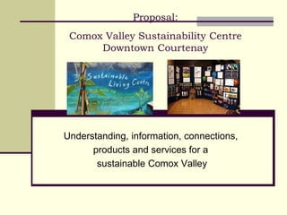 Proposal:
Comox Valley Sustainability Centre
Downtown Courtenay
Understanding, information, connections,
products and services for a
sustainable Comox Valley
 