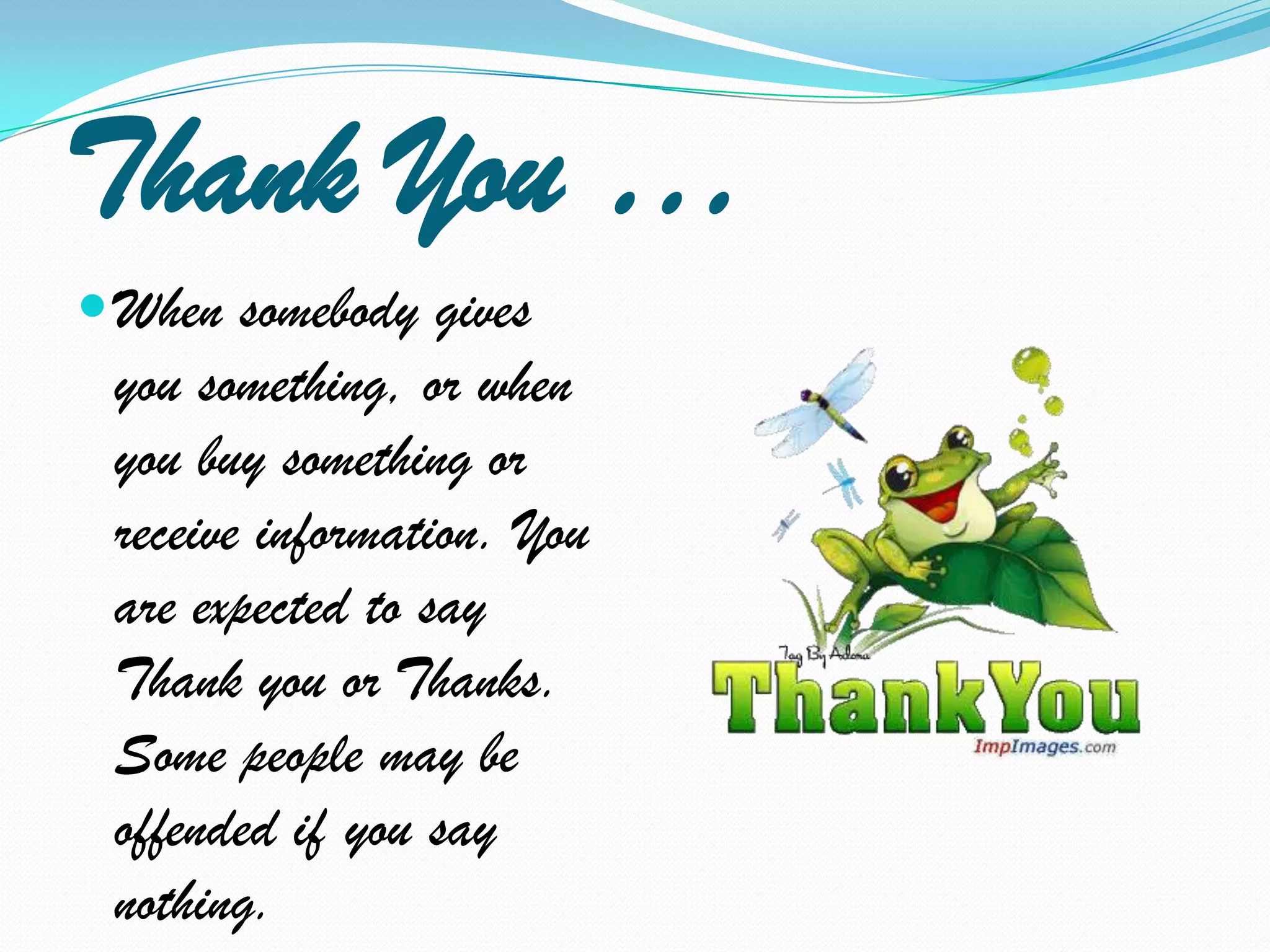 Thank You …When somebody gives you something, or when you buy something or receive information. You are expected to say Thank you or Thanks. Some people may be offended if you say nothing.