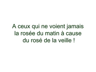 A ceux qui ne voient jamais
 la rosée du matin à cause
     du rosé de la veille !
 
