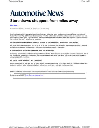 Automotive News                                                                                                   Page 1 of 1




 Store draws shoppers from miles away
 Jim Henry

 Automotive News | October 8, 2007 - 12:01 am EST


 Courtesy Chevrolet in Phoenix derives about 40 percent of its retail sales, excluding commercial fleets, from Internet
 leads. The dealership, a Chevrolet-designated top 10 seller nationwide, sometimes sells vehicles to customers who live
 more than 100 miles away. George Salman, the store's e-sales eSales manager, talked with Special Correspondent Jim
 Henry about Courtesy's large Internet presence.

 Do Internet shoppers drive long distances to come to your dealership? Why do they come so far?

 We target about a 40-mile radius, but we go as far as 100 to 150 miles. We do a lot of deliveries for people in California
 and surrounding states. Availability is a big reason, because we're such a big dealer.

 Is your popularity strictly because of the deals you're offering?

 Our pricing is competitive, and we're a very well-known dealer. We're also one of the top for customer satisfaction. We do
 get competitive, but we don't necessarily offer online deals that are better than when you come in the store. But we're
 always prepared to negotiate.

 Do you do a lot of subprime? Is it a specialty?

 It's not a specialty, no. We deal with so many lenders, prime and subprime, for us there really isn't anybody — well, very
 seldom is anybody going to be denied a loan. unless they don't have a job. And maybe even then.



 PRINTED FROM: http://www.autonews.com/apps/pbcs.dll/article?AID=/20071008/SUB/710080310&template=printart

 Entire contents ©2007 Crain Communications, Inc.




http://www.autonews.com/apps/pbcs.dll/article?AID=/20071008/SUB/710080310&templ... 10/11/2007
 