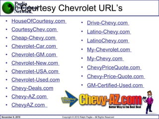 Courtesy Chevrolet URL’s HouseOfCourtesy.com  CourtesyChev.com  Cheap-Chevy.com  Chevrolet-Car.com  Chevrolet-GM.com  Chevrolet-New.com  Chevrolet-USA.com  Chevrolet-Used.com Chevy-Deals.com Chevy-AZ.com  ChevyAZ.com   Drive-Chevy.com  Latino-Chevy.com  LatinoChevy.com  My-Chevrolet.com  My-Chevy.com  ChevyPriceQuote.com  Chevy-Price-Quote.com  GM-Certified-Used.com  