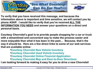 To verify that you have received this message, and because the information above is important and time sensitive, we will contact you by phone ASAP.  I would like to verify that you've received  ALL THE INFORMATION YOU NEED  and answer your questions on a direct and personal basis. Courtesy Chevrolet’s goal is to provide people shopping for a car or truck with a streamlined and convenient way to make the process easier and more enjoyable than what it has been in the past…  Because, that’s the way it should be.  Here are a few direct links to some of our web services that are available online: Courtesy Chevrolet New Vehicle Inventory Courtesy Chevrolet Used Vehicle Inventory Courtesy Chevrolet Online Financial Application Courtesy Chevrolet Map and Door-to-Door Directions I am looking forward to making it easy for you to drive a new Chevrolet!  
