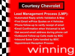 Courtesy Chevrolet Lead Management Process (LMP): Automated Reply w/Info Validation & Map First Email w/Price Quotes on 4 Vehicles Phone follow-up to verify receipt of email Email Confirmation when Voicemail is left Get second email address during phone call Outbound Follow-up Calls made by BDC Inbound Sales Calls handled by BDC Appointment Reception Process 