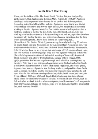 South Beach Diet Essay
History of South Beach Diet The South Beach Diet is a diet plan designed by
cardiologist Arthur Agatston and dietician Marie Almon. In 1995, Dr. Agatston
developed a diet to prevent heart disease for his cardiac and diabetes patients.
According to the South Beach Diet website, Agatstaion knew that a low fat diet
would reduce cholesterol and prevent heart disease, but patients had a hard time
sticking to the diet. Agatson wanted to find out the reason why his patients had a
hard time sticking to the low fat diet. So he turned to David Jenkins, who was
working with insulin resistance. After researching with Jenkins, Agatstion found out
the reason why the low fat diets was not working because patients on low fat diets
where consuming more... Show more content on Helpwriting.net ...
(South Beach Diet Online, 2010) Agatstion set up the study by having 30 patients
on South Beach Diet and 30 patients on the American Heart Association diet. The
study was conducted for 12 weeks and the South Beach Diet showed better results.
After 12 weeks, those on his program lost an average of 13.6 pounds, almost twice
that lost by those in the other group. They also had a greater reduction in belly fat
(the telltale hip to waist ratio with its implicit warning of heart risk), improved
blood chemistry and a lower dropout rate one instead of five. (Hager,2004,
pg#)Agatstaton s diet became popular through local television station picked up
the story. After that it was history and Agatstaton wrote his book called the South
Beach Diet South Beach Diet is full of fiber riched vegetables, and whole grains,
legumes, lean sources of protein, low fat dairy products, and good fats from foods
such as omega 3 rich fish, healthy oils like extra virgin olive and canola oils, and
nuts. Also the diet includes cooking rules of only bake, broil, steam, and roast; no
frying. (Hager, 2005, pg. 65) South Beach Diet is broken up into three phases.
Phase 1 lasts for the first two weeks of the diet. It consists of lean protein, such as
fish and other seafood, skin less white meat poultry and lean cuts of beef, soy protein,
high fiber veggies, reduced fat cheeses, eggs; low fat dairy, and healthy, unsaturated
fats, such as those found in
 