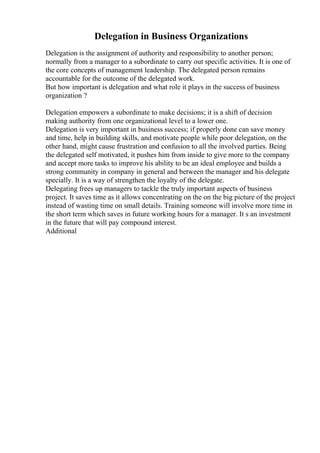 Delegation in Business Organizations
Delegation is the assignment of authority and responsibility to another person;
normally from a manager to a subordinate to carry out specific activities. It is one of
the core concepts of management leadership. The delegated person remains
accountable for the outcome of the delegated work.
But how important is delegation and what role it plays in the success of business
organization ?
Delegation empowers a subordinate to make decisions; it is a shift of decision
making authority from one organizational level to a lower one.
Delegation is very important in business success; if properly done can save money
and time, help in building skills, and motivate people while poor delegation, on the
other hand, might cause frustration and confusion to all the involved parties. Being
the delegated self motivated, it pushes him from inside to give more to the company
and accept more tasks to improve his ability to be an ideal employee and builds a
strong community in company in general and between the manager and his delegate
specially. It is a way of strengthen the loyalty of the delegate.
Delegating frees up managers to tackle the truly important aspects of business
project. It saves time as it allows concentrating on the on the big picture of the project
instead of wasting time on small details. Training someone will involve more time in
the short term which saves in future working hours for a manager. It s an investment
in the future that will pay compound interest.
Additional
 