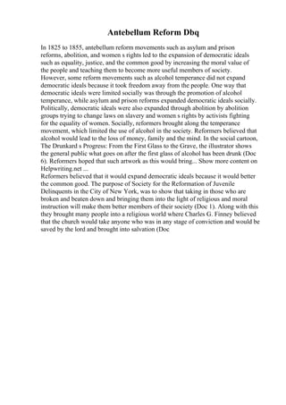 Antebellum Reform Dbq
In 1825 to 1855, antebellum reform movements such as asylum and prison
reforms, abolition, and women s rights led to the expansion of democratic ideals
such as equality, justice, and the common good by increasing the moral value of
the people and teaching them to become more useful members of society.
However, some reform movements such as alcohol temperance did not expand
democratic ideals because it took freedom away from the people. One way that
democratic ideals were limited socially was through the promotion of alcohol
temperance, while asylum and prison reforms expanded democratic ideals socially.
Politically, democratic ideals were also expanded through abolition by abolition
groups trying to change laws on slavery and women s rights by activists fighting
for the equality of women. Socially, reformers brought along the temperance
movement, which limited the use of alcohol in the society. Reformers believed that
alcohol would lead to the loss of money, family and the mind. In the social cartoon,
The Drunkard s Progress: From the First Glass to the Grave, the illustrator shows
the general public what goes on after the first glass of alcohol has been drunk (Doc
6). Reformers hoped that such artwork as this would bring... Show more content on
Helpwriting.net ...
Reformers believed that it would expand democratic ideals because it would better
the common good. The purpose of Society for the Reformation of Juvenile
Delinquents in the City of New York, was to show that taking in those who are
broken and beaten down and bringing them into the light of religious and moral
instruction will make them better members of their society (Doc 1). Along with this
they brought many people into a religious world where Charles G. Finney believed
that the church would take anyone who was in any stage of conviction and would be
saved by the lord and brought into salvation (Doc
 