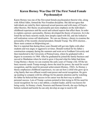 Karen Horney Was One Of The First Noted Female
Psychoanalyst
Karen Horney was one of the first noted female psychoanalyst theorist who, along
with Alfred Adler, formed the Neo Freudian discipline. She did not agree that
individuals are ruled by their repressed sexual passions and with many of Freud s
other theories. Her theory on personality put more emphasis on the individual s
childhood experiences and the social and cultural aspects that affect them. In order
to explain a person s personality, Horney developed the theory of neurosis. In it she
listed the ten basic neurotic needs, how people coped with life, and she looked at
self realization versus self idealization . We can use Horney s theory to examine the
personality of the recently elected president, Donald Trump. The 2016 election...
Show more content on Helpwriting.net ...
But it is reported that during those years Donald still got into fights with other
students and was angry or aggressive at times. Donald worked for his father s
construction company during the summers and went on to Fordham University and
then transferred to the University of Pennsylvania, where he graduated with a
degree in economics in 1968. After he graduated he joined the family business and
moved to Manhattan where he tried to grow it beyond what his father had done.
Using Horney s theory we can examine the early years of Trump s life. Of the ten
basic neurotic needs Trump strongly shows the need for power, the need for social
recognition, and the need for personal achievement (Horney, 1942). As Horney s
theory emphasizes childhood experiences, we can see how a child who grew up in
a big family that was affluent would want power and social recognition. He grew
up needing to compete with his siblings for his parents attention and by watching
his father he believed that success in his career was the best way to achieve
personal success. Lots of Trump s actions pointed to him trying to fill his need for
social recognition: he was a star athlete, a student leader, and he was known for
being cocky. In Horney s book, Neurosis and Human Growth, she says feeling at
bottom isolated and hostile he can only develop an urge to need to lift
 