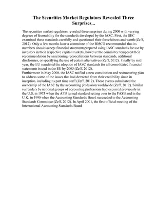 The Securities Market Regulators Revealed Three
Surprises...
The securities market regulators revealed three surprises during 2000 with varying
degrees of favorability for the standards developed by the IASC. First, the SEC
examined these standards carefully and questioned their forcefulness and worth (Zeff,
2012). Only a few months later a committee of the IOSCO recommended that its
members should accept financial statementsprepared using IASC standards for use by
investors in their respective capital markets, however the committee tempered their
recommendation by sanctioning reconciliations between standards, additional
disclosures, or specifying the use of certain alternatives (Zeff, 2012). Finally by mid
year, the EU mandated the adoption of IASC standards for all consolidated financial
statements issued in the EU by 2005 (Zeff, 2012).
Furthermore in May 2000, the IASC ratified a new constitution and restructuring plan
to address some of the issues that had detracted from their credibility since its
inception, including its part time staff (Zeff, 2012). These events culminated the
ownership of the IASC by the accounting profession worldwide (Zeff, 2012). Similar
surrenders by national groups of accounting professions had occurred previously in
the U.S. in 1973 when the APB turned standard setting over to the FASB and in the
U.K. in 1990 when the Accounting Standards Board succeeded to the Accounting
Standards Committee (Zeff, 2012). In April 2001, the first official meeting of the
International Accounting Standards Board
 
