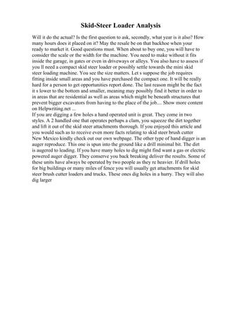 Skid-Steer Loader Analysis
Will it do the actual? Is the first question to ask, secondly, what year is it also? How
many hours does it placed on it? May the resale be on that backhoe when your
ready to market it. Good questions must. When about to buy one, you will have to
consider the scale or the width for the machine. You need to make without it fits
inside the garage, in gates or even in driveways or alleys. You also have to assess if
you ll need a compact skid steer loader or possibly settle towards the mini skid
steer loading machine. You see the size matters. Let s suppose the job requires
fitting inside small areas and you have purchased the compact one. It will be really
hard for a person to get opportunities report done. The last reason might be the fact
it s lower to the bottom and smaller, meaning may possibly find it better in order to
in areas that are residential as well as areas which might be beneath structures that
prevent bigger excavators from having to the place of the job.... Show more content
on Helpwriting.net ...
If you are digging a few holes a hand operated unit is great. They come in two
styles. A 2 handled one that operates perhaps a clam, you squeeze the dirt together
and lift it out of the skid steer attachments thorough. If you enjoyed this article and
you would such as to receive even more facts relating to skid steer brush cutter
New Mexico kindly check out our own webpage. The other type of hand digger is an
auger reproduce. This one is spun into the ground like a drill minimal bit. The dirt
is augered to leading. If you have many holes to dig might find want a gas or electric
powered auger digger. They conserve you back breaking deliver the results. Some of
these units have always be operated by two people as they re heavier. If drill holes
for big buildings or many miles of fence you will usually get attachments for skid
steer brush cutter loaders and trucks. These ones dig holes in a hurry. They will also
dig larger
 