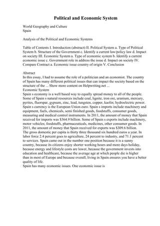Political and Economic System
World Geography and Culture
Spain
Analysis of the Political and Economic Systems
Table of Contents I. Introduction (abstract) II. Political System a. Type of Political
System b. Structure of the Government c. Identify a current law/policy law d. Impact
on society III. Economic System a. Type of economic system b. Identify a current
economic issue c. Government role in address the issue d. Impact on society IV.
Compare Contract a. Economic issue country of origin V. Conclusion
Abstract
In this essay, I had to assume the role of a politician and an economist. The country
of Spain has many different political issues that can impact the society based on the
structure of the ... Show more content on Helpwriting.net ...
Economic System
Spain s economy is a well based way to equally spread money to all of the people.
Some of Spain s natural resources include coal, lignite, iron ore, uranium, mercury,
pyrites, fluorspar, gypsum, zinc, lead, tungsten, copper, kaolin; hydroelectric power.
Spain s currency is the European Union euro. Spain s imports include machinery and
equipment, fuels, chemicals, semi finished goods, foodstuffs, consumer goods,
measuring and medical control instruments. In 2011, the amount of money that Spain
received for imports was $364.9 billion. Some of Spain s exports include machinery,
motor vehicles; foodstuffs, pharmaceuticals, medicines, other consumer goods. In
2011, the amount of money that Spain received for exports was $309.6 billion.
The gross domestic per capita is thirty three thousand six hundred euros a year. In
labor force 2.4 percent goes to agriculture, 24 percent to industry, and 71.1 percent
to services. Spain came out in the number one position because it is a sunny
country, because its citizens enjoy shorter working hours and more days holiday,
because energy and lifestyle costs are lower, because the government invests into
education and healthcare, because the average age at which people die is higher
than in most of Europe and because overall, living in Spain ensures you have a better
quality of life.
Spain has many economic issues. One economic issue is
 