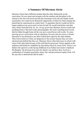 A Summary Of Sherman Alexie
Sherman Alexie had a different mindset than the other Indian kids on the
reservation. He was smart and arrogant with the mindset and discipline to the
refusal to fail. His will not be put into the stereotype set by the non Indian world
around him. He would not be denied the opportunity to better his future despite the
hatred that he experienced on a daily basis. To guarantee that he would not fail he
began reading at any given point in time he had. He would read before and after
class, before and after bed, etc. etc. At any given time Sherman Alexie would read
anything Green 2 that had words and paragraphs. He read everything from novels
that his father brought home all the way up to cereal boxes with words. To some
growing up on a reservation with no education, the ones who do receive a formal
education or tea themselves are often looked down upon by the other Indians.
They look at them as if they are dangerous to the society because they are more
advanced and skilled than they are. Sherman Alexie often had issues in school with
some of the other kids because of this skill that he possessed. Alexie appeals to the
audience and builds his credibility by describing where he comes from. Alexie is an
Indian who spent his youth facing childhood on an Indian reservation in Spokane
Washington. He discusses how poor his family was and how they, lived on a
combination of irregular paychecks, hope, fear, and government surplus food. (14)
He says this to demonstrate that he didn t
 