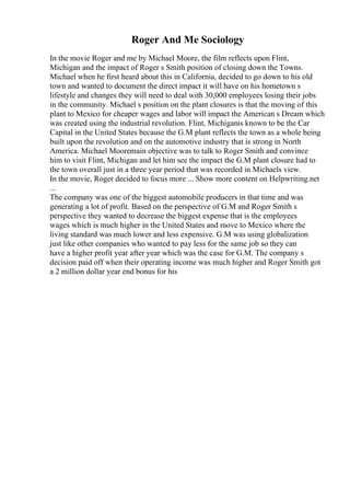 Roger And Me Sociology
In the movie Roger and me by Michael Moore, the film reflects upon Flint,
Michigan and the impact of Roger s Smith position of closing down the Towns.
Michael when he first heard about this in California, decided to go down to his old
town and wanted to document the direct impact it will have on his hometown s
lifestyle and changes they will need to deal with 30,000 employees losing their jobs
in the community. Michael s position on the plant closures is that the moving of this
plant to Mexico for cheaper wages and labor will impact the American s Dream which
was created using the industrial revolution. Flint, Michiganis known to be the Car
Capital in the United States because the G.M plant reflects the town as a whole being
built upon the revolution and on the automotive industry that is strong in North
America. Michael Mooremain objective was to talk to Roger Smith and convince
him to visit Flint, Michigan and let him see the impact the G.M plant closure had to
the town overall just in a three year period that was recorded in Michaels view.
In the movie, Roger decided to focus more ... Show more content on Helpwriting.net
...
The company was one of the biggest automobile producers in that time and was
generating a lot of profit. Based on the perspective of G.M and Roger Smith s
perspective they wanted to decrease the biggest expense that is the employees
wages which is much higher in the United States and move to Mexico where the
living standard was much lower and less expensive. G.M was using globalization
just like other companies who wanted to pay less for the same job so they can
have a higher profit year after year which was the case for G.M. The company s
decision paid off when their operating income was much higher and Roger Smith got
a 2 million dollar year end bonus for his
 