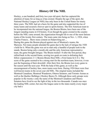 History Of The NHL
Hockey, a one hundred, and forty two year old sport, that has captured the
attention of many for as long as it has existed. Despite the age of the sport, the
National Hockey League (or NHL) has only been in the United States for ninety
three years. The NHL had set a basis for the game and also supported the rise of
many teams and secured a forever spot in sports history. The first American team to
be incorporated into the national league, the Boston Bruins, have been one of the
longest standing teams in US history. Even though the game existed in the country
before the NHL came around, the organization brought life to one of the most famous
teams of the twenty first century. The team came into being on Nov. 1, 1924, when
Charles Francis... Show more content on Helpwriting.net ...
During this game the Boston played against one of Montreal s teams; the
Maroons. Not many people attended the game due to the lack of intrigue the 1920
s held for it. When the game was set to start only a handful of people took to the
stands. Boston being only a month old, and the only American representative
team, the game brought intrigue. The Bruins trailed 1 0 after the first period, they
rallied back in the second frame, scoring two goals en route to defeating their
fellow expansionists 2 1 ( Boston Bruins Host NHL s First Game In U.S ). The
score of the game seemed to be a strong start for the newborn team, however, it was
just the beginning of their downfall. After their first, the Bruins lost every game in
the season until the next year. With the help of this game, as well as the
encouragement of hockey fans, more teams were born. During 1924 there were four
well known teams in the seven year old NHL. The original teams included the
Montreal Canadiens, Montreal Wanderers, Ottawa Senators, and Toronto Arenas as
well as the Quebec Bulldogs ( Hockey Basics 9). Although these early groups were
popular in the twenty s only the name of the Montreal Canadiens and Ottawa
Senators have lived to see the light of day in the two thousands. Canada was once
the leading NHL center, but once the league came to the states nearly every major
city had a
 