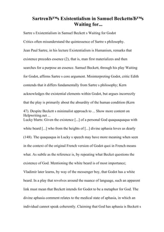 SartreвЂ™s Existentialism in Samuel BeckettвЂ™s
Waiting for...
Sartre s Existentialism in Samuel Beckett s Waiting for Godot
Critics often misunderstand the quintessence of Sartre s philosophy.
Jean Paul Sartre, in his lecture Existentialism is Humanism, remarks that
existence precedes essence (2), that is, man first materializes and then
searches for a purpose an essence. Samuel Beckett, through his play Waiting
for Godot, affirms Sartre s core argument. Misinterpreting Godot, critic Edith
contends that it differs fundamentally from Sartre s philosophy; Kern
acknowledges the existential elements within Godot, but argues incorrectly
that the play is primarily about the absurdity of the human condition (Kern
47). Despite Beckett s minimalist approach to ... Show more content on
Helpwriting.net ...
Lucky blurts: Given the existence [...] of a personal God quaquaquaqua with
white beard [...] who from the heights of [...] divine aphasia loves us dearly
(148). The quaquaqua in Lucky s speech may have more meaning when seen
in the context of the original French version of Godot quoi in French means
what. As subtle as the reference is, by repeating what Becket questions the
existence of God. Mentioning the white beard is of most importance;
Vladimir later learns, by way of the messenger boy, that Godot has a white
beard. In a play that revolves around the nuance of language, such an apparent
link must mean that Beckett intends for Godot to be a metaphor for God. The
divine aphasia comment relates to the medical state of aphasia, in which an
individual cannot speak coherently. Claiming that God has aphasia is Beckett s
 
