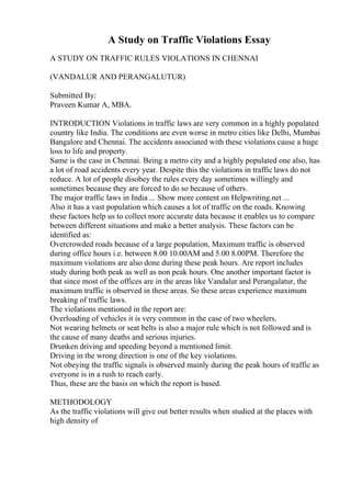 A Study on Traffic Violations Essay
A STUDY ON TRAFFIC RULES VIOLATIONS IN CHENNAI
(VANDALUR AND PERANGALUTUR)
Submitted By:
Praveen Kumar A, MBA.
INTRODUCTION Violations in traffic laws are very common in a highly populated
country like India. The conditions are even worse in metro cities like Delhi, Mumbai
Bangalore and Chennai. The accidents associated with these violations cause a huge
loss to life and property.
Same is the case in Chennai. Being a metro city and a highly populated one also, has
a lot of road accidents every year. Despite this the violations in traffic laws do not
reduce. A lot of people disobey the rules every day sometimes willingly and
sometimes because they are forced to do so because of others.
The major traffic laws in India ... Show more content on Helpwriting.net ...
Also it has a vast population which causes a lot of traffic on the roads. Knowing
these factors help us to collect more accurate data because it enables us to compare
between different situations and make a better analysis. These factors can be
identified as:
Overcrowded roads because of a large population, Maximum traffic is observed
during office hours i.e. between 8.00 10.00AM and 5.00 8.00PM. Therefore the
maximum violations are also done during these peak hours. Are report includes
study during both peak as well as non peak hours. One another important factor is
that since most of the offices are in the areas like Vandalur and Perangalatur, the
maximum traffic is observed in these areas. So these areas experience maximum
breaking of traffic laws.
The violations mentioned in the report are:
Overloading of vehicles it is very common in the case of two wheelers.
Not wearing helmets or seat belts is also a major rule which is not followed and is
the cause of many deaths and serious injuries.
Drunken driving and speeding beyond a mentioned limit.
Driving in the wrong direction is one of the key violations.
Not obeying the traffic signals is observed mainly during the peak hours of traffic as
everyone is in a rush to reach early.
Thus, these are the basis on which the report is based.
METHODOLOGY
As the traffic violations will give out better results when studied at the places with
high density of
 