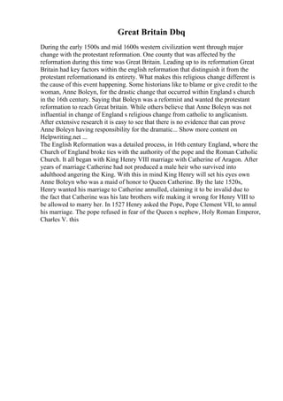 Great Britain Dbq
During the early 1500s and mid 1600s western civilization went through major
change with the protestant reformation. One county that was affected by the
reformation during this time was Great Britain. Leading up to its reformation Great
Britain had key factors within the english reformation that distinguish it from the
protestant reformationand its entirety. What makes this religious change different is
the cause of this event happening. Some historians like to blame or give credit to the
woman, Anne Boleyn, for the drastic change that occurred within England s church
in the 16th century. Saying that Boleyn was a reformist and wanted the protestant
reformation to reach Great britain. While others believe that Anne Boleyn was not
influential in change of England s religious change from catholic to anglicanism.
After extensive research it is easy to see that there is no evidence that can prove
Anne Boleyn having responsibility for the dramatic... Show more content on
Helpwriting.net ...
The English Reformation was a detailed process, in 16th century England, where the
Church of England broke ties with the authority of the pope and the Roman Catholic
Church. It all began with King Henry VIII marriage with Catherine of Aragon. After
years of marriage Catherine had not produced a male heir who survived into
adulthood angering the King. With this in mind King Henry will set his eyes own
Anne Boleyn who was a maid of honor to Queen Catherine. By the late 1520s,
Henry wanted his marriage to Catherine annulled, claiming it to be invalid due to
the fact that Catherine was his late brothers wife making it wrong for Henry VIII to
be allowed to marry her. In 1527 Henry asked the Pope, Pope Clement VII, to annul
his marriage. The pope refused in fear of the Queen s nephew, Holy Roman Emperor,
Charles V. this
 