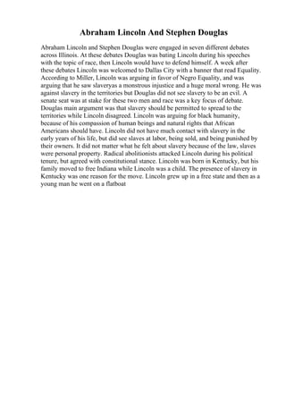 Abraham Lincoln And Stephen Douglas
Abraham Lincoln and Stephen Douglas were engaged in seven different debates
across Illinois. At these debates Douglas was bating Lincoln during his speeches
with the topic of race, then Lincoln would have to defend himself. A week after
these debates Lincoln was welcomed to Dallas City with a banner that read Equality.
According to Miller, Lincoln was arguing in favor of Negro Equality, and was
arguing that he saw slaveryas a monstrous injustice and a huge moral wrong. He was
against slavery in the territories but Douglas did not see slavery to be an evil. A
senate seat was at stake for these two men and race was a key focus of debate.
Douglas main argument was that slavery should be permitted to spread to the
territories while Lincoln disagreed. Lincoln was arguing for black humanity,
because of his compassion of human beings and natural rights that African
Americans should have. Lincoln did not have much contact with slavery in the
early years of his life, but did see slaves at labor, being sold, and being punished by
their owners. It did not matter what he felt about slavery because of the law, slaves
were personal property. Radical abolitionists attacked Lincoln during his political
tenure, but agreed with constitutional stance. Lincoln was born in Kentucky, but his
family moved to free Indiana while Lincoln was a child. The presence of slavery in
Kentucky was one reason for the move. Lincoln grew up in a free state and then as a
young man he went on a flatboat
 