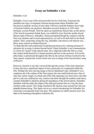 Essay on Schindler s List
Schindler s List
Schindler s List is one of the most powerful movies of all time. It presents the
indelible true story of enigmatic German businessman Oskar Schindler who
becomes an unlikely saviour of more than 1100 Jews amid the barbaric Nazi reign.
A German Catholic war profiteer, Schindler moved to Krakow in 1939 when
Germany overran Poland. There he opens an enamelware factory that, on the advice
of his Jewish accountant Itzhak Stern, was staffed by Jews from the nearby forced
labour camp at Plaszow. Schindler s factory prospered though his contacts with the
Nazi war machine and its local representatives, as well as his deft skill on the black
market. Then, somewhere along the way, Schindler s devotion to self interest was ...
Show more content on Helpwriting.net ...
To think that this self centred man would become known for a shining moment of
salvation for so many is almost beyond belief. Oskar Schindler is not a humanitarian
or a force for ?good? in the typical sense. He is depicted within the film as a man
that simply found himself in a unique position and rose to the occasion. Evil on the
other hand, is epitomised throughout the film by the actions of those involved in the
Nazi regime, in particular Amon Goeth who was in charge of the forced labour camp
at Plaszow.
However, emotion is not only conveyed through the actions of the main characters.
Colour also has a significant impact on how good and evil is portrayed within the
film. Perhaps the most moving image in Steven Spielberg?s epic, Schindler?s List,
condenses all of the sadism of the Nazi regime into one small pictorial area. One of
only four colour images in a black and white film spanning over three hours, the little
girl in a red coat, making her way, aimless and alone through the madness and chaos,
compels Schindler?s attention during the liquidation of the Jewish ghetto. Schindler
identifies with the child, the plight of the little girl touches him in a way the sheer
numbers make unreal ? this image transforms the faceless mass around him into one
palpable human being. This figure serves as a moral reawakening for Schindler, his
conscience consequently kicks into gear. The poignant yet subtle musical score also
adds to the haunting atmosphere created by the
 