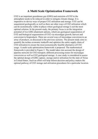 A Multi Scale Optimization Framework
CO2 is an important greenhouse gas (GHG) and emission of CO2 to the
atmosphere needs to be reduced in order to mitigate climate change. It is
imperative to device ways of proper CO2 utilization and storage. CO2 can be
sequestered geologically as well as there are other ways of CO2 utilization which
can be economically viable in places where geological storage is not the most
optimal solution. In the present study, the primary focus is on the integration
potential of two GHG abatement options, which are geological sequestration of
CO2 and biological sequestration of CO2 via microalgae growth, harvest and
conversion to bioproducts. There are several ways of microalgae conversion to an
array of products, as discussed in the previous sections. The present study aims to
quantify the techno economic tradeoffs and optimize the entire supply chain of
CO2 utilization to ensure the most economically feasible alternative of CO2
usage. A multi scale optimization framework is proposed. The mathematical
framework is provided in Figure 2. The model takes into account the design of
pipeline network for CO2 transport, different processing routes for microalgae
conversion as well as CO2 geological storage. A case study is considered to assess
the optimal design of GHG capture, storage and/or utilization for the state of Texas
in United States. Such an effort will help inform decision and policy makers the
optimal pathway of CO2 storage and utilization procedures for a particular location.
 
